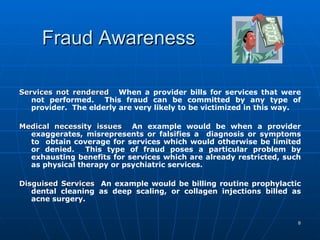 Fraud Awareness Services not rendered   When a provider bills for services that were not performed.  This fraud can be committed by any type of provider.  The elderly are very likely to be victimized in this way.   Medical necessity issues  An example would be when a provider exaggerates, misrepresents or falsifies a  diagnosis or symptoms to  obtain coverage for services which would otherwise be limited or denied.  This type of fraud poses a particular problem by exhausting benefits for services which are already restricted, such as physical therapy or psychiatric services.   Disguised Services   An example would be billing routine prophylactic dental cleaning as deep scaling, or collagen injections billed as acne surgery.  