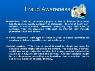 Fraud Awareness Self-referral   This occurs when a physician has an interest in a home health agency, supply company or pharmacy.  In and of itself, self-referral is not a crime.  However, unusually high utilization or referrals from the physician with such an interest may indicate potential fraud and abuse.   Falsified diagnosis   This type of fraud is used to obtain payment for services which are specific contract exclusions.   Masked provider   This type of fraud is used to obtain payment for services which might otherwise be denied.  For example, a clinical social worker provides the service, but a psychologist submits the claims as if he/she provided the service.  Another scenario might be a chiropractor providing manipulation, but a medical doctor submits a claim for physical therapy. 