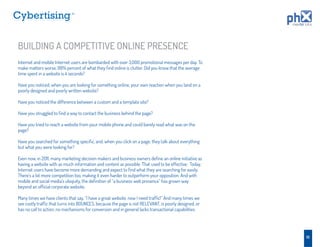 TM




BUILDING A COMPETITIVE ONLINE PRESENCE
Internet and mobile Internet users are bombarded with over 3,000 promotional messages per day. To
make matters worse, 99% percent of what they ﬁnd online is clutter. Did you know that the average
time spent in a website is 4 seconds?

Have you noticed, when you are looking for something online, your own reaction when you land on a
poorly designed and poorly written website?

Have you noticed the difference between a custom and a template site?

Have you struggled to ﬁnd a way to contact the business behind the page?

Have you tried to reach a website from your mobile phone and could barely read what was on the
page?

Have you searched for something speciﬁc, and, when you click on a page, they talk about everything
but what you were looking for?

Even now, in 2011, many marketing decision makers and business owners deﬁne an online initiative as
having a website with as much information and content as possible. That used to be effective. Today,
Internet users have become more demanding and expect to ﬁnd what they are searching for easily.
There’s a lot more competition too, making it even harder to outperform your opposition. And with
mobile and social media’s ubiquity, the deﬁnition of “a business web presence” has grown way
beyond an ofﬁcial corporate website.

Many times we have clients that say, “I have a great website, now I need trafﬁc!” And many times we
see costly trafﬁc that turns into BOUNCES, because the page is not RELEVANT, is poorly designed, or
has no call to action, no mechanisms for conversion and in general lacks transactional capabilities.




                                                                                                       10
 