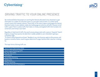 TM




DRIVING TRAFFIC TO YOUR ONLINE PRESENCE
We mentioned before that people are searching the Internet with intent to buy, download, or gain
information on a subject. As a business owner, it is your job to sell it to them, or in other words
convert a query into a paying customer. Those clicks, on the search engine results page ad or banner,
that direct visitors to your website, mobile site, landing page are what we call trafﬁc. However not all
trafﬁc is good. There is useless trafﬁc that makes no money, and targeted trafﬁc that translates into
conversions and money in your bank

Regardless of what kind of trafﬁc, the search process always starts with a query or “keyword.” Search
Engines arrange those queries into data that is readily available to users interested in gaining a
competitive edge.
“If content is King, Keywords are Queen.” Needless to say, not all queries apply to all businesses, and,
based on numerous factors, search engines determine if a page matches what a searcher is looking
for.

The major forms of driving trafﬁc are:

Search Engine Optimization (SEO)
Search engine Marketing (SEM)
Pay-Per-Click (PPC)
Local Search
Social Media Marketing
Ad Networks
Afﬁliate Marketing
Shopping Channels & Marketplaces




                                                                                                           13
 