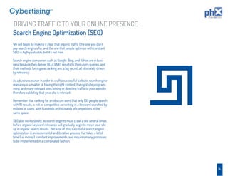 TM




DRIVING TRAFFIC TO YOUR ONLINE PRESENCE
Search Engine Optimization (SEO)
We will begin by making it clear that organic trafﬁc (the one you don’t
pay search engines for, and the one that people optimize with constant
SEO) is highly valuable, but it’s not free.

Search engine companies such as Google, Bing, and Yahoo are in busi-
ness because they deliver RELEVANT results to their users queries, and
their methods for organic ranking are, a big secret, all ultimately driven
by relevancy.

As a business owner in order to craft a successful website, search engine
relevancy is a matter of having the right content, the right site program-
ming, and many relevant sites linking or directing trafﬁc to your website,
therefore validating that your site is relevant.

Remember that ranking for an obscure word that only 100 people search
with 10 results, is not as competitive as ranking in a keyword searched by
millions of users, with hundreds or thousands of competitors in the
same space.

SEO also works slowly, as search engines must crawl a site several times
before organic keyword relevance will gradually begin to move your site
up in organic search results. Because of this, successful search engine
optimization is an incremental and iterative process that takes a lot of
time (i.e. money), constant improvements, and requires many processes
to be implemented in a coordinated fashion.




                                                                             14
 