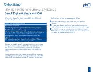 TM




DRIVING TRAFFIC TO YOUR ONLINE PRESENCE
Search Engine Optimization (SEO)
When making changes to a site for improved SEO some of the most               The three things we hope you take away about SEO are:
important things to remember are:
                                                                              1 SEO can be highly beneﬁcial, but it is not “Free”—a lot of effort is
Good usability and website navigation.                                           required.
Keyword relevant content.                                                         1
                                                                              2 SEO takes time—literally months—and any consultant promising you
                                                                                 fast results is setting your business up for easy, non-relevant rankings.
Good “Metatags” (item descriptions hidden in the code of your page).
                                                                              3 Even if SEO is working, but your page is complicated because of your
More Relevant sites linking to your page.
                                                                                SEO efforts, your conversion rate will suffer from poor user experience
When launching an SEO campaign it’s important to reach out to bloggers,         and lack of RELEVANCE for the CUSTOMER!
by Email, phone, or in person and convince them to link to your site.
Adding a relevant blog to your page and creating new content with
regularity.
SEO best practices also favor clean, informative, text-based URL’s over
numerical, automatically generated, meaningless URL’s.

Estimates say that 45% of trafﬁc for a given search term clicks on the #1
ranking, which is an amazing number. For this reason SEO is very impor-
tant, however it is as complicated as it is important, and that is the
reason many business hire experts to take care of their optimization
efforts.

However, it’s essential to strike a balance between SEO and user experi-
ence. Adding too much content or creating weird, keyword-stuffed Meta
Data can hurt your conversion rate, even if it helps your site gain trafﬁc.




                                                                                                                                                         15
 