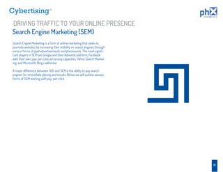 TM




DRIVING TRAFFIC TO YOUR ONLINE PRESENCE
Search Engine Marketing (SEM)
Search Engine Marketing is a form of online marketing that seeks to
promote websites by increasing their visibility on search engines through
various forms of paid advertisements and placements. The most signiﬁ-
cant players in SEM are Google and their Adwords platform, Facebook
with their own pay-per-click ad serving capacities, Yahoo Search Market-
ing, and Microsofts Bing’s adCenter.

A major difference between SEO and SEM is the ability to pay search
engines for immediate placing and results. Below we will outline various
forms of SEM starting with pay-per-click.




                                                                            16
 