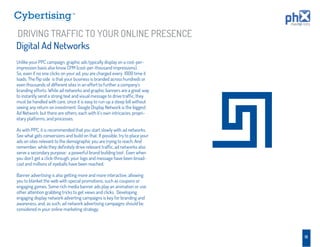 TM




DRIVING TRAFFIC TO YOUR ONLINE PRESENCE
Digital Ad Networks
Unlike your PPC campaign, graphic ads typically display on a cost-per-
impression basis also know CPM (cost-per-thousand impressions).
So, even if no one clicks on your ad, you are charged every 1000 time it
loads. The ﬂip side is that your business is branded across hundreds or
even thousands of different sites in an effort to further a company’s
branding efforts. While ad networks and graphic banners are a great way
to instantly send a strong text and visual message to drive trafﬁc, they
must be handled with care, since it is easy to run up a steep bill without
seeing any return on investment. Google Display Network is the biggest
Ad Network, but there are others, each with it’s own intricacies, propri-
etary platforms, and processes.

As with PPC, it is recommended that you start slowly with ad networks.
See what gets conversions and build on that. If possible, try to place your
ads on sites relevant to the demographic you are trying to reach. And
remember, while they deﬁnitely drive relevant trafﬁc, ad networks also
serve a secondary purpose: a powerful brand building tool . Even when
you don’t get a click-through, your logo and message have been broad-
cast and millions of eyeballs have been reached.

Banner advertising is also getting more and more interactive, allowing
you to blanket the web with special promotions, such as coupons or
engaging games. Some rich media banner ads play an animation or use
other attention grabbing tricks to get views and clicks. Developing
engaging display network adverting campaigns is key for branding and
awareness, and, as such, ad network advertising campaigns should be
considered in your online marketing strategy.




                                                                              18
 