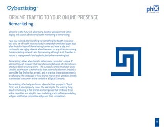 TM




DRIVING TRAFFIC TO YOUR ONLINE PRESENCE
Remarketing
Welcome to the future of advertising. Another advancement within
display and search ad networks worth mentioning is remarketing.

Have you noticed after searching for something like health insurance;
you see a lot of health insurance ads in completely unrelated pages days
after the initial search? Remarketing is when you leave a site, and
continue to see highly relevant advertisements on any other site running
the remarketing network’s ads. Remarketing, although a bit Orwellian in
nature, is a vey powerful and sophisticated online marketing tool.

Remarketing allows advertisers to determine a computer’s unique IP
address through “cookies” that track browsing behavior of Internet users
who have been browsing online. The successful online marketer would
take this information to remarket to their potential customers. Indeed, it
seems like Big Brother has arrived, and in practice, these advancements
are changing the landscape of how brands market their products directly
to interested consumers in the context of a Digital Economy.

Remarketing effectively reinforces a brand in their prospects “Top of
Mind,” and, if done properly, closes the sale’s cycle. The exciting thing
about remarketing is that brands and companies that embrace these
online capacities and adapt to new marketing practices like remarketing
will gain a deﬁnitive competitive edge over their competitors.




                                                                             19
 