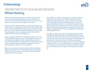 TM




DRIVING TRAFFIC TO YOUR ONLINE PRESENCE
Afﬁliate Marketing
Another potential trafﬁc and sales driver is afﬁliate marketing. This is     Some afﬁliates are individual, independently run publishers/websites,
when you give third-party “publishers” permission to promote your            while others group together on an “afﬁliate network” that acts as a
product or service on their sites and offer them a commission for every      middleman between the publishers and the advertiser. On networks,
conversion or sale that comes in through their promotion.                    offers are typically presented by vertical (diet industry, hotels, cruises,
                                                                             etc.), and the publishers select the ones they think are a good ﬁt. Using
A typical example of afﬁliate marketing is a popular sports blog running     afﬁliate networks to market increases your reach since one network can
advertising for a sporting goods store. Every time someone clicks on their   get your product promoted by hundreds of publishers, but you do lose
banner or other promotion and buys something from the store, the blog        visibility—most afﬁliate networks have surprisingly little tracking on the
gets a commission. The afﬁliate marketer would likely work closely with      individual publisher level.
the sporting goods company, arranging promotions like contests or
limited time discounts that beneﬁt both parties.                             Once again, we would urge caution when engaging with afﬁliate adver-
                                                                             tisers. Most are legitimate, but there are dishonest afﬁliates who would
Afﬁliate marketing is different from ad networks in that it’s commission     commit fraud, using a stolen credit card list or placing fake orders just to
based, instead of charging for ad views under the CPM model. Say you         make their commissions. Be very clear in the terms of what afﬁliates can
are selling dietary supplements online. An ideal afﬁliate would be a         and cannot do to promote your business. Can they use your brand
successful blog on supplements with high trafﬁc. Since there are already     name? Can they bid on the same keywords your in-house PPC campaign
streams of qualiﬁed prospects reading and engaging with the blog,            is bidding on? Also, if you use a network, do your homework and perform
advertising dietary supplements on it could pay off.                         an online background check—different networks have different reputa-
                                                                             tions, and you want ones with a rigorous screening process for publish-
Many businesses heavily involved with afﬁliates will have a dedicated        ers.
afﬁliate manager within their marketing department, since providing
afﬁliates with custom creative, coupon codes, and other promotional
materials can be time consuming.




                                                                                                                                                            20
 