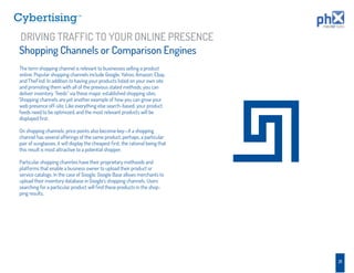 TM




DRIVING TRAFFIC TO YOUR ONLINE PRESENCE
Shopping Channels or Comparison Engines
The term shopping channel is relevant to businesses selling a product
online. Popular shopping channels include Google, Yahoo, Amazon, Ebay,
and TheFind. In addition to having your products listed on your own site
and promoting them with all of the previous stated methods, you can
deliver inventory “feeds” via these major, established shopping sites.
Shopping channels are yet another example of how you can grow your
web presence off-site. Like everything else search-based, your product
feeds need to be optimized, and the most relevant products will be
displayed ﬁrst.

On shopping channels, price points also become key—if a shopping
channel has several offerings of the same product, perhaps, a particular
pair of sunglasses, it will display the cheapest ﬁrst, the rational being that
this result is most attractive to a potential shopper.

Particular shopping channles have their proprietary methoods and
platforms that enable a business owner to upload their product or
service catalogs. In the case of Google, Google Base allows merchants to
upload their inventory database in Google’s shopping channels. Users
searching for a particular product will ﬁnd these products in the shop-
ping results.




                                                                                 21
 