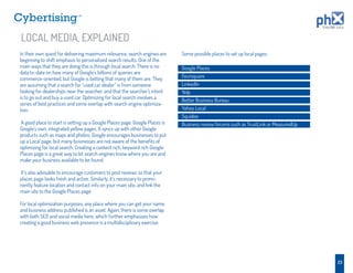 TM




LOCAL MEDIA, EXPLAINED
In their own quest for delivering maximum relevance, search engines are      Some possible places to set up local pages:
beginning to shift emphasis to personalized search results. One of the
main ways that they are doing this is through local search. There is no      Google Places
data to-date on how many of Google’s billions of queries are
commerce-oriented, but Google is betting that many of them are. They         Foursquare
are assuming that a search for “used car dealer” is from someone             LinkedIn
looking for dealerships near the searcher, and that the searcher’s intent    Yelp
is to go out and buy a used car. Optimizing for local search involves a
                                                                             Better Business Bureau
series of best practices and some overlap with search engine optimiza-
tion.                                                                        Yahoo Local
                                                                             Squidoo
A good place to start is setting up a Google Places page. Google Places is   Business review forums such as TrustLink or MeasuredUp
Google’s own, integrated yellow pages. It syncs up with other Google
products such as maps and photos. Google encourages businesses to put
up a Local page, but many businesses are not aware of the beneﬁts of
optimizing for local search. Creating a content rich, keyword rich Google
Places page is a great way to let search engines know where you are and
make your business available to be found.

It’s also advisable to encourage customers to post reviews so that your
places page looks fresh and active. Similarly, it’s necessary to promi-
nently feature location and contact info on your main site, and link the
main site to the Google Places page.

For local optimization purposes, any place where you can get your name
and business address published is an asset. Again, there is some overlap
with both SEO and social media here, which further emphasizes how
creating a good business web presence is a multidisciplinary exercise.




                                                                                                                                      23
 