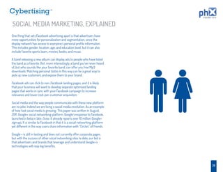 TM




SOCIAL MEDIA MARKETING, EXPLAINED
One thing that sets Facebook advertising apart is that advertisers have
more opportunities for personalization and segmentation, since the
display network has access to everyone’s personal proﬁle information.
This includes gender, location, age, and education level, but it can also
include favorite sports team, movies, books, and music.

A band releasing a new album can display ads to people who have listed
the band as a favorite. But, more interestingly, a band you’ve never heard
of, but who sounds like your favorite band, can offer you free Mp3
downloads. Matching personal tastes in this way can be a great way to
pick up new customers and expose them to your brand.

Facebook ads can click to non-Facebook landing pages, and it is likely
that your business will want to develop separate optimized landing
pages that works in sync with your Facebook campaign to increase
relevance and lower cost-per-customer acquisition.

Social media and the way people communicate with these new platform
are no joke. Indeed we are living a social media revolution. As an example
of how fast social media is growing: This paper was written in August,
2011. Google+ social networking platform, Google’s response to Facebook,
launched in beta in late-June. It already reports over 10 million Google+
signups. It is similar to Facebook in that it is a social networking platform
yet different in the way users share information with “Circles” of friends.

Google + is still in testing and does not currently offer corporate pages,
but with the success of other social networking sites to date, our bet is
that advertisers and brands that leverage and understand Google+’s
technologies will reap big beneﬁts.




                                                                                26
 