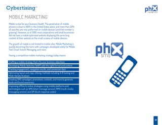TM




MOBILE MARKETING
Mobile is vital for your business health. The penetration of mobile
phones is close to 100% in the United States alone, and more than 20%
of searches are now preformed on mobile devices (and that number is
growing). However, as of 2010, most corporations and small businesses
did not have a mobile optimized website displaying the same long
content of their website on the small screens of mobile devices.

The growth of mobile is not limited to mobile sites. Mobile Marketing is
quickly becoming the norm with campaigns developed solely for Mobile
Text, Email, Instant Messaging, and more.

Having a competitive mobile marketing strategy today means:                sms
Crafting a mobile strategy that’s ﬁts your business objectives
Developing Mobile Websites (WAP) with the right format and content
Tracking engagement, navigation results, and conversion data
Optimizing layout and copy utilizing methods including A/B testing and
Multi-Variate Analyses
Creating SMS campaigns, promotions, contests, and more to generate
leads and brand awareness
Improving ofﬂine to online strategies using mobile platforms and
technologies such as SMS (short message service), MMS (multi-media
messaging service), and QR (Quick response codes)




                                                                                 28
 