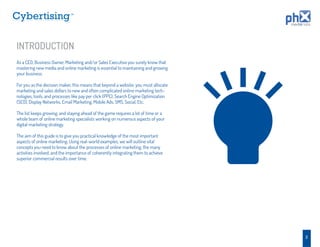TM




INTRODUCTION
As a CEO, Business Owner, Marketing and/or Sales Executive you surely know that
mastering new media and online marketing is essential to maintaining and growing
your business.

For you as the decision maker, this means that beyond a website, you must allocate
marketing and sales dollars to new and often complicated online marketing tech-
nologies, tools, and processes like pay per click (PPC), Search Engine Optimization
(SEO), Display Networks, Email Marketing, Mobile Ads, SMS, Social, Etc.

The list keeps growing, and staying ahead of the game requires a lot of time or a
whole team of online marketing specialists working on numerous aspects of your
digital marketing strategy.

The aim of this guide is to give you practical knowledge of the most important
aspects of online marketing. Using real-world examples, we will outline vital
concepts you need to know about the processes of online marketing, the many
activities involved, and the importance of coherently integrating them to achieve
superior commercial results over time.




                                                                                      2
 