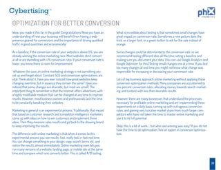 TM




OPTIMIZATION FOR BETTER CONVERSION
Wow, you made it this far in the guide! Congratulations! Now you have an        What is incredible about testing is that sometimes small changes have
understanding of how your business will beneﬁt from having a web-               great impact on conversion rate. Sometimes a new picture does the
presence geared for conversions and the importance of driving qualiﬁed          trick, or a larger font, or a green button to ask for the sale instead of
trafﬁc in good quantities and economically!                                     orange.

As a baseline, if the conversion rate of your website is above 5%, you are      Some changes could be detrimental to the conversion rate, so we
already winning the online marketing race. Most websites don’t convert          recommend testing different sites all the time, seting a baseline and
at all or are dwindling with <1% conversion ratio. If your conversion rate is   making sure you document your data. (You can use Google Analytics and
lower, you know there is room for improvement.                                  Google Optimizer for this.)Testing small changes one at a time. If you test
                                                                                too many changes at one time you might not know what change was
 Whatever the case, an online marketing strategy is not something you           responsible for increasing or decreasing your conversion rate.
set up and forget about. Constant SEO and conversion optimizations are
vital. Think about it. Have you ever noticed how great websites keep            Lots of big business approach online marketing without applying these
changing overtime, but in essence they remain the same? Have you                conversion optimization methods. Many companies are accustomed to
noticed that some changes are dramatic, but most are small? The                 one percent conversion rates, allocating money towards search market-
important thing to remember is that the Internet offers advertisers with        ing, and content with less than desirable results.
a highly modiﬁable medium that can be changed at any time to improve
results. However, most business owners and professionals lack the time          However, there are many businesses that understand the processes
to be constantly tweaking their websites.                                       necessary for proﬁtable online marketing and are implementing these
                                                                                experiments on a daily basis, coming up with outrageous conversion
Marketing in general is an experimental process. Traditionally, that meant      rates, and gaining very lucrative market share from much larger com-
that based on customer research and competitor intelligence marketers           petitors who have not taken the time to master online marketing and
come up with ideas on how to win customers and implement those                  use it to its full potential.
ideas. Then they measure sales results and go back to the drawing board
to keep improving the results.                                                  Okay, this is a lot of work…. but who said winning was easy? If you do not
                                                                                have the time to do optimization, hire an expert in conversion optimiza-
The difference with online marketing is that when it comes to this              tion.
experimental process you see results fast, really fast, in fact real time.
You can change something in your design, copy, search terms etc. and
notice the results almost immediately. Online marketing even lets you
run many versions of a website, landing page, or mobile site at the same
time and compare which one converts better. This is called A/B testing.

                                                                                                                                                              30
 