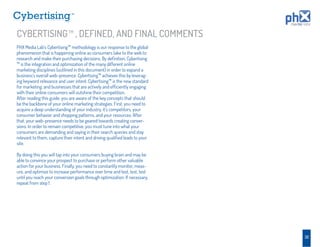 TM




CYBERTISING TM , DEFINED, AND FINAL COMMENTS
PHX Media Lab’s Cybertising™ methodology is our response to the global
phenomenon that is happening online as consumers take to the web to
research and make their purchasing decisions. By deﬁnition, Cybertising
™ is the integration and optimization of the many different online
marketing disciplines (outlined in this document) in order to expand a
business’s overall web-presence. Cybertising™ achieves this by leverag-
ing keyword relevance and user intent. Cybertising™ is the new standard
for marketing, and businesses that are actively and efﬁciently engaging
with their online consumers will outshine their competition.
After reading this guide, you are aware of the key concepts that should
be the backbone of your online marketing strategies. First, you need to
acquire a deep understanding of your industry, it’s competitors, your
consumer behavior and shopping patterns, and your resources. After
that, your web-presence needs to be geared towards creating conver-
sions. In order to remain competitive, you must tune into what your
consumers are demanding and saying in their search queries and stay
relevant to them, capture their intent and driving qualiﬁed leads to your
site.

By doing this you will tap into your consumers buying brain and may be
able to convince your prospect to purchase or perform other valuable
action for your business. Finally, you need to constantly monitor, meas-
ure, and optimize to increase performance over time and test, test, test
until you reach your conversion goals through optimization. If necessary,
repeat from step 1.




                                                                            32
 