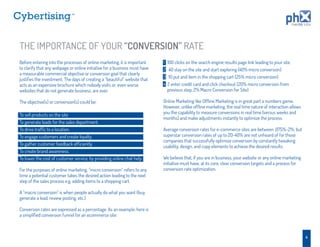 TM




THE IMPORTANCE OF YOUR “CONVERSION” RATE
Before entering into the processes of online marketing, it is important     1   100 clicks on the search engine results page link leading to your site.
to clarify that any webpage or online initiative for a business must have   2    40 stay on the site and start exploring (40% micro conversion)
a measurable commercial objective or conversion goal that clearly
                                                                            3    10 put and item in the shopping cart (25% micro conversion)
justiﬁes the investment. The days of creating a “beautiful” website that
acts as an expensive brochure which nobody visits or, even worse,           4   2 enter credit card and click checkout (20% micro conversion from
websites that do not generate business, are over.                               previous step, 2% Macro Conversion for Site)

The objective(s) or conversion(s) could be:                                 Online Marketing like Ofﬂine Marketing is in great part a numbers game.
                                                                            However, unlike ofﬂine marketing, the real time nature of interaction allows
                                                                            you the capability to measure conversions in real time (versus weeks and
To sell products on the site.
                                                                            months) and make adjustments instantly to optimize the process.
To generate leads for the sales department.
To drive trafﬁc to a location.                                              Average conversion rates for e-commerce sites are between .075%-2%, but
To engage customers and create loyalty.                                     superstar conversion rates of up to 20-40% are not unheard of for those
                                                                            companies that successfully optimize conversion by constantly tweaking
To gather customer feedback efﬁciently.                                     usability, design, and copy elements to achieve the desired results.
To create brand awareness.
To lower the cost of customer service, by providing online chat help.       We believe that, if you are in business, your website or any online marketing
                                                                            initiative must have, at its core, clear conversion targets and a process for
For the purposes of online marketing, “micro conversion” refers to any      conversion rate optimization.
time a potential customer takes the desired action leading to the next
step of the sales process e.g. adding items to a shopping cart.

A “macro conversion” is when people actually do what you want (buy,
generate a lead, review posting, etc.)

Conversion rates are expressed as a percentage. As an example, here is
a simpliﬁed conversion funnel for an ecommerce site:



                                                                                                                                                            4
 