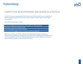 TM




COMPETITOR BENCHMARKING AND BUSINESS STRATEGY
Let’s go to the second original question. Now that you know the best practices of your competition, it
is time to understand what kind of resources you have in place or need to match in order to better
your opponents.

Some important questions to consider:

What kind of budget and resources do you have available for online marketing?
What are your conversion and growth goals?
What is the timeframe of your online activities?
Do you have the knowledge and time in-house to execute your objectives?

Based on your answers you will start crafting an Online Marketing Strategy according to your
resources, business objectives, and scope of work in order to start competing or gaining market share
from your competitors over time. A solid understanding of these questions allows you to build your
online marketing campaign on realtime Market Information.




                                                                                                         8
 