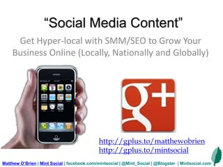 “Social Media Content”
Get Hyper-local with SMM/SEO to Grow Your
Business Online (Locally, Nationally and Globally)
Matthew O’Brien | Mint Social | facebook.com/mintsocial | @Mint_Social | @Blogster | Mintsocial.com
http://gplus.to/matthewobrien
http://gplus.to/mintsocial
 