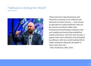 "Software is Eating the World"
“More and more major businesses and
industries are being run on software and
delivered as online services — from movies
to agriculture to national defense. Many of
the winners are Silicon Valley-style
entrepreneurial technology companies that
are invading and overturning established
industry structures. Over the next 10 years, I
expect many more industries to be disrupted
by software, with new world-beating Silicon
Valley companies doing the disruption in
more cases than not.”
- Marc Andreeson, WSJ, 2011
6
 