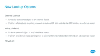 New Lookup Options
External Lookup
● Links any Salesforce object to an external object
● Field on a Salesforce object corresponds to external ID field (not standard ID field) on an external object
Indirect Lookup
● Links an external object to any Salesforce object
● Field on an external object corresponds to external ID field (not standard ID field) on a Salesforce object
DEMO #2!
 