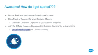 Awesome! How do I get started???
● Do the Trailhead modules on Salesforce Connect!
● Do a Proof of Concept for your Decision Makers
○ Connect a Developer Org to one of your business end points
● Join the Official Success Group on the Success Community to learn more
○ bit.ly/sfconnectchatter (SF Connect Chatter)
 