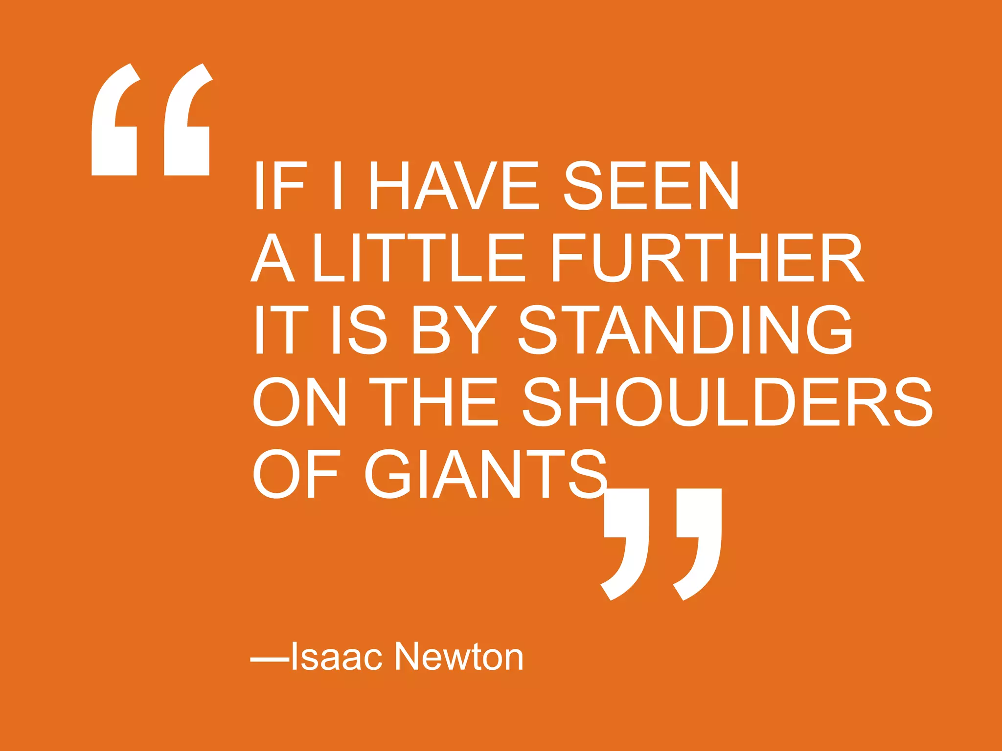 IF I HAVE SEEN
A LITTLE FURTHER
IT IS BY STANDING
ON THE SHOULDERS
OF GIANTS.

—Isaac Newton
 