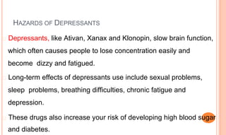 HAZARDS OF DEPRESSANTS
� Depressants, like Ativan, Xanax and Klonopin, slow brain function,
which often causes people to lose concentration easily and
become dizzy and fatigued.
� Long-term effects of depressants use include sexual problems,
sleep problems, breathing difficulties, chronic fatigue and
depression.
� These drugs also increase your risk of developing high blood sugar
and diabetes.
 