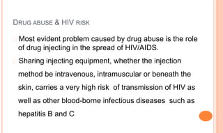 DRUG ABUSE & HIV RISK
� Most evident problem caused by drug abuse is the role
of drug injecting in the spread of HIV/AIDS.
� Sharing injecting equipment, whether the injection
method be intravenous, intramuscular or beneath the
skin, carries a very high risk of transmission of HIV as
well as other blood-borne infectious diseases such as
hepatitis B and C
 