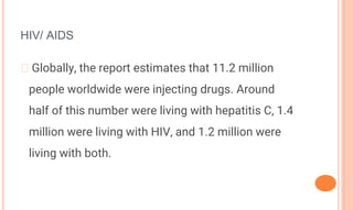 HIV/ AIDS
� Globally, the report estimates that 11.2 million
people worldwide were injecting drugs. Around
half of this number were living with hepatitis C, 1.4
million were living with HIV, and 1.2 million were
living with both.
 