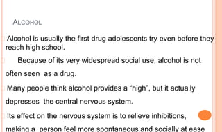 ALCOHOL
� Alcohol is usually the first drug adolescents try even before they
reach high school.
� Because of its very widespread social use, alcohol is not
often seen as a drug.
� Many people think alcohol provides a “high”, but it actually
depresses the central nervous system.
� Its effect on the nervous system is to relieve inhibitions,
making a person feel more spontaneous and socially at ease
 