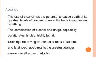 ALCOHOL
� The use of alcohol has the potential to cause death at its
greatest levels of concentration in the body it suppresses
breathing.
� The combination of alcohol and drugs, especially
barbiturates, is also highly lethal.
� Drinking and driving prominent causes of serious
and fatal road accidents is the greatest danger
surrounding the use of alcohol.
 