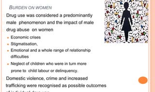 BURDEN ON WOMEN
� Drug use was considered a predominantly
� male phenomenon and the impact of male
� drug abuse on women
⚫ Economic crises
⚫ Stigmatisation,
⚫ Emotional and a whole range of relationship
difficulties
⚫ Neglect of children who were in turn more
prone to child labour or delinquency.
� Domestic violence, crime and increased
trafficking were recognised as possible outcomes
 