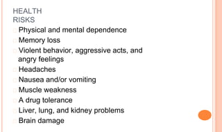 HEALTH
RISKS
� Physical and mental dependence
� Memory loss
� Violent behavior, aggressive acts, and
angry feelings
� Headaches
� Nausea and/or vomiting
� Muscle weakness
� A drug tolerance
� Liver, lung, and kidney problems
� Brain damage
 