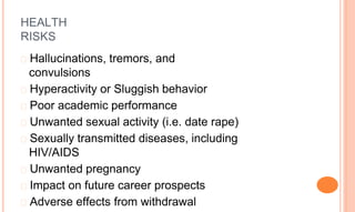 HEALTH
RISKS
� Hallucinations, tremors, and
convulsions
� Hyperactivity or Sluggish behavior
� Poor academic performance
� Unwanted sexual activity (i.e. date rape)
� Sexually transmitted diseases, including
HIV/AIDS
� Unwanted pregnancy
� Impact on future career prospects
� Adverse effects from withdrawal
 