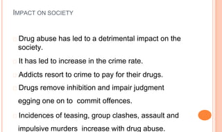 IMPACT ON SOCIETY
� Drug abuse has led to a detrimental impact on the
society.
� It has led to increase in the crime rate.
� Addicts resort to crime to pay for their drugs.
� Drugs remove inhibition and impair judgment
egging one on to commit offences.
� Incidences of teasing, group clashes, assault and
impulsive murders increase with drug abuse.
 