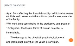 � Apart from affecting the financial stability, addiction increases
conflicts and causes untold emotional pain for every member
of the family.
� With most drug users being in the productive age group of
18-35 years, the loss in terms of human potential is
incalculable.
� The damage to the physical, psychological, moral
and intellectual growth of the youth is very high.
IMPACT ON SOCIETY
 