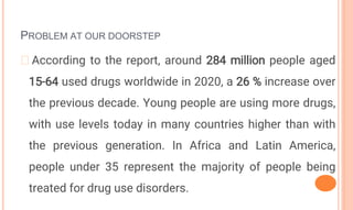 PROBLEM AT OUR DOORSTEP
�According to the report, around 284 million people aged
15-64 used drugs worldwide in 2020, a 26 % increase over
the previous decade. Young people are using more drugs,
with use levels today in many countries higher than with
the previous generation. In Africa and Latin America,
people under 35 represent the majority of people being
treated for drug use disorders.
 