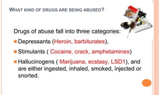 WHAT KIND OF DRUGS ARE BEING ABUSED?
� Drugs of abuse fall into three categories:
⚫Depressants (Heroin, barbiturates),
⚫Stimulants ( Cocaine, crack, amphetamines)
⚫Hallucinogens ( Marijuana, ecstasy, LSD1), and
are either ingested, inhaled, smoked, injected or
snorted.
 