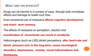 WHAT ARE THE EFFECTS?
� Drugs can be harmful in a number of ways, through both immediate
effects and damage to health over time.
� Even occasional use of marijuana affects cognitive development
and short- term memory.
� The effects of marijuana on perception, reaction and
coordination of movements can result in accidents.
� Hallucinogens (such as LSD) distort perceptions, alter heart-rate and
blood pressure and, in the long term, cause neurological
disorders, depressions, anxiety, visual hallucinations and
flashbacks.
 