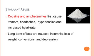 STIMULANT ABUSE
� Cocaine and amphetamines first cause
tremors, headaches, hypertension and
increased heart-rate.
� Long-term effects are nausea, insomnia, loss of
weight, convulsions and depression.
 