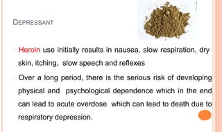 DEPRESSANT
� Heroin use initially results in nausea, slow respiration, dry
skin, itching, slow speech and reflexes
� Over a long period, there is the serious risk of developing
physical and psychological dependence which in the end
can lead to acute overdose which can lead to death due to
respiratory depression.
 