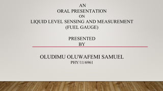 AN
ORAL PRESENTATION
ON
LIQUID LEVEL SENSING AND MEASUREMENT
(FUEL GAUGE)
PRESENTED
BY
OLUDIMU OLUWAFEMI SAMUEL
PHY/11/6961
 