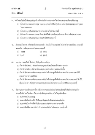 รหัสวิชา 08                                             12                               วันอาทิตย์ที่ 7 พฤศจิกายน 2553
ชื่อวิชา ฟิสิกส์                                                                                      เวลา 12.00 – 14.00 น.
--------------------------------------------------------------------------------------------------------------------------------
44. ข้อใดต่อไปนี้เป็นข้อสรุปที่ถูกต้องเกี่ยวกับค่าสนามและศักย์ไฟฟ้าของทรงกลมโลหะที่มีประจุ
          (1) ที่ตาแหน่งภายนอกทรงกลม ขนาดของสนามไฟฟ้าแปรผันตรงกับกาลังสองของระยะห่างจาก
                ใจกลางทรงกลม
          (2) ที่ตาแหน่งภายในทรงกลม ขนาดของสนามไฟฟ้ามีค่าคงที่
          (3) ที่ตาแหน่งภายนอกทรงกลม ค่าของศักย์ไฟฟ้าแปรผันตรงกับระยะห่างจากใจกลางทรงกลม
          (4) ที่ตาแหน่งภายในทรงกลม ค่าของศักย์ไฟฟ้ามีค่าคงที่

45. ต่อความต้านทาน 8 โอห์มเข้ากับแบตเตอรี่ 6 โวลต์แล้ววัดกระแสที่ไหลผ่านในวงจรได้ 0.6 แอมแปร์
    จงหาค่าความต้านทานภายในของแบตเตอรี่
      (1) 0.2                     (2) 0.8 
      (3) 2.0                     (4) 8.0 

46. จากข้อความต่อไปนี้ ข้อใดสรุปได้ถูกต้องมากที่สุด
      (1) ถ้านาตัวต้านทาน 2 ตัวมาต่อแบบอนุกรมกันจะมีความต้านทานรวมลดลง
      (2) ถ้านาตัวเก็บประจุ 2 ตัวมาต่อแบบอนุกรมกันจะมีความจุรวมเพิ่มขึ้น
      (3) ถ้านาตัวต้านทานมาต่อแบบอนุกรมกับตัวเก็บประจุแล้วต่อกับแบตเตอรี่กระแสตรงจะไม่มี
          กระแสไหลในวงจรได้เลย
      (4) ถ้านาตัวต้านทานมาต่อแบบอนุกรมกับตัวเก็บประจุแล้วต่อกับแบตเตอรี่กระแสตรง แล้วทิ้งไว้
          เป็นเวลานานๆ ตัวเก็บประจุจะมีความต่างศักย์เท่ากับค่าแรงเคลื่อนไฟฟ้าของแบตเตอรี่

47. ถ้ามีอนุภาคขนาดเล็กเคลื่อนที่ตรงเข้าไปในสนามแม่เหล็กด้วยความเร็วคงที่แล้วผ่านออกมาด้วย
    ความเร็วเดิมโดยไม่เกิดแรงใดๆกระทาต่ออนุภาค ข้อสรุปใดไม่ถูกต้องที่สุด
       (1) อนุภาคตัวนี้ไม่มีประจุ
       (2) อนุภาคตัวนี้เคลื่อนที่เข้าไปในแนวตั้งฉากกับทิศทางสนามแม่เหล็ก
       (3) อนุภาคตัวนีเ้ คลื่อนที่เข้าไปในแนวขนานกับทิศทางสนามแม่เหล็ก
       (4) อนุภาคตัวนี้มีมวลมากเกินไปจนสนามแม่เหล็กไม่มีผลต่อการเคลื่อนที่




                                                         
 