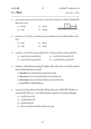 รหัสวิชา 08                                              4                               วันอาทิตย์ที่ 7 พฤศจิกายน 2553
ชื่อวิชา ฟิสิกส์                                                                                      เวลา 12.00 – 14.00 น.
--------------------------------------------------------------------------------------------------------------------------------
11. จงหางานในการออกแรง F ในแนวระดับขนาด 100 นิวตัน ลากกล่องมวล 5 กิโลกรัม ให้เคลื่อนทีไป                                     ่
        ได้ระยะทาง 2 เมตร                                                                                                
                                                                                                                        F
            (1) 200 จูล                             (2) 500 จูล                                         m               F
            (3) 10 จูล                              (4) 1000 จูล

12. ลูกมะพร้าวมวล 1 กิโลกรัม ร่วงจากต้นสูง 20 เมตร ขณะที่ลูกมะพร้าวกระทบพื้นจะมีพลังงานจลน์
    เท่าไร
        (1) 20 จูล                  (2) 200 จูล
        (3) 14 จูล                  (4) 100 จูล

13. รถยนต์มวล 1500 กิโลกรัม วิ่งบนถนนด้วยอัตราเร็ว 72 กิโลเมตรต่อชั่วโมง จะมีโมเมนตัมเท่าไร
      (1) 30,000 กิโลกรัมเมตรต่อวินาที             (2) 15,000 กิโลกรัมเมตรต่อวินาที
      (3) 54,000 กิโลกรัมเมตรต่อวินาที             (4) 108,000 กิโลกรัมเมตรต่อวินาที

14. วัตถุก้อนที่ 1 เคลื่อนที่เข้าชนกับวัตถุก้อนที่ 2 ที่อยู่นิ่งบนพื้นราบลื่น หลังการชนวัตถุทั้งสองเคลื่อนที่
    ติดกันไป ข้อใดถูกต้องเกี่ยวกับการชนนี้
       (1) โมเมนตัมก่อนการชนกันเท่ากับโมเมนตัมหลังการชนกัน
       (2) พลังงานกลรวมก่อนการชนกันเท่ากับพลังงานกลรวมหลังการชน
       (3) พลังงานจลน์รวมก่อนการชนกันเท่ากับพลังงานจลน์รวมหลังการชน
       (4) สรุปไม่ได้เนื่องจากข้อมูลไม่เพียงพอ


15. แดงและดาออกกาลังกายด้วยการวิ่งจากชั้นล่างขึ้นไปบนตึกสูง ถ้าแดงวิ่งขึ้นไปได้ 5 ชั้นใช้เวลา 10
    นาทีแต่ดาวิ่งได้ 7 ชั้นในเวลา 15 นาที ให้ตึกแต่ละชั้นมีความสูงเท่ากัน ข้อสรุปใดสรุปได้ถูกต้อง
      (1) แดงมีกาลังมากกว่าดา
      (2) แดงมีกาลังน้อยกว่าดา
      (3) แดงมีกาลังเท่ากับดา
      (4) ไม่สามารถสรุปเรื่องกาลังได้เพราะไม่ทราบความสูง




                                                         
 