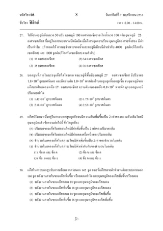 รหัสวิชา 08                                              8                              วันอาทิตย์ที่ 7 พฤศจิกายน 2553
ชื่อวิชา ฟิสิกส์                                                                                      เวลา 12.00 – 14.00 น.
--------------------------------------------------------------------------------------------------------------------------------
27. ใส่ก้อนอะลูมิเนียมมวล 50 กรัม อุณหภูมิ 100 องศาเซลเซียส ลงในน้ามวล 100 กรัม อุณหภูมิ 25
        องศาเซสเซียส ซึ่งอยู่ในภาชนะฉนวนปิดมิดชิด เมื่อถึงสมดุลความร้อน อุณหภูมิของสารทั้งสอง มี ค่ า
        เป็นเท่าใด [กาหนดให้ ความจุจาเพาะของน้าและอะลูมิเนียมมีค่าเท่ากับ 4000 จูลต่อ(กิโลกรัม
        เซลเซียส) และ 1000 จูลต่อ(กิโลกรัมเซลเซียส) ตามลาดับ]
          (1) 33 องศาเซลเซียส                                 (2) 34 องศาเซลเซียส
          (3) 35 องศาเซลเซียส                                (4) 36 องศาเซลเซียส

28. บอลลู นที่ ภ ายในบรรจุแก๊ ส ไฮโดรเจน ขณะอยู่ ที่พื้ นมีอุณ หภูมิ 27 องศาเซลเซีย ส มีปริ มาตร
    1.8×10-2 ลูกบาศก์เมตร และมีความดัน 1.0×105 พาสคัล ถ้าบอลลูนลูกนี้ลอยสูงขึ้น จนอุณหภูมิของ
    แก๊สภายในลดลงเหลือ 17 องศาเซลเซียส ความดันลดลงเหลือ 0.8×105 พาสคัล ลูกบอลลูนจะมี
    ปริมาตรเท่าใด
      (1) 1.42×10-2 ลูกบาศก์เมตร           (2) 1.75×10-2 ลูกบาศก์เมตร
      (3) 2.18×10-2 ลูกบาศก์เมตร           (4) 2.55×10-2 ลูกบาศก์เมตร

29. แก๊ส ปริมาณหนึ่งอยู่ ในกระบอกสูบถูก อัดจนมีค วามดันเพิ่มขึ้นเป็น 2 เท่าของความดันเดิมโดยมี
    อุณหภูมิคงตัว ข้อความต่อไปนี้ ข้อใดถูกต้อง
      (ก) ปริมาตรของแก๊สในสภาวะใหม่มีค่าเพิ่มขึ้นเป็น 2 เท่าของปริมาตรเดิม
      (ข) ปริมาตรของแก๊สในสภาวะใหม่มีค่าลดลงครึ่งหนึ่งของปริมาตรเดิม
      (ค) จานวนโมลของแก๊สในสภาวะใหม่มีค่าเพิ่มขึ้นเป็น 2 เท่าของจานวนโมลเดิม
      (ง) จานวนโมลของแก๊สในสภาวะใหม่มีค่าเท่ากันกับของจานวนโมลเดิม
          (1) ข้อ ก และ ข้อ ค                  (2) ข้อ ข และ ข้อ ค
          (3) ข้อ ก และ ข้อ ง                 (4) ข้อ ข และ ข้อ ง

30. แก๊สในกระบอกสูบรับความร้อนจากภายนอก 142 จูล ขณะที่แก๊สขยายตัวทางานต่อระบบภายนอก
    160 จูล พลังงานภายในของแก๊สเพิ่มขึ้น หรือลดลงเท่าใด และอุณหภูมิของแก๊สเพิ่มขึ้นหรือลดลง
      (1) พลังงานภายในของแก๊สลดลง 18 จูล และอุณหภูมิของแก๊สลดลง
      (2) พลังงานภายในของแก๊สเพิ่มขึ้น 18 จูล และอุณหภูมิของแก๊สลดลง
      (3) พลังงานภายในของแก๊สลดลง 18 จูล และอุณหภูมิของแก๊สเพิ่มขึ้น
      (4) พลังงานภายในของแก๊สเพิ่มขึ้น 18 จูล และอุณหภูมิของแก๊สเพิ่มขึ้น



                                                        
 