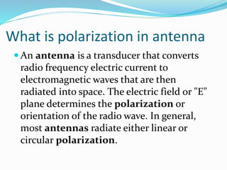 What is polarization in antenna
 An antenna is a transducer that converts
radio frequency electric current to
electromagnetic waves that are then
radiated into space. The electric field or "E"
plane determines the polarization or
orientation of the radio wave. In general,
most antennas radiate either linear or
circular polarization.
 