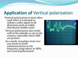 Application of Vertical polarization
Vertical polarization is most often
used when it is desired to
radiate a radio signal in all
directions such as widely
distributed mobile units.
Vertical polarization also works
well in the suburbs or out in the
country, especially where hills
are present.
As a result, nowadays most two-
way Earth to Earth
communications in the
frequency range above 30 MHz
use vertical polarization
 