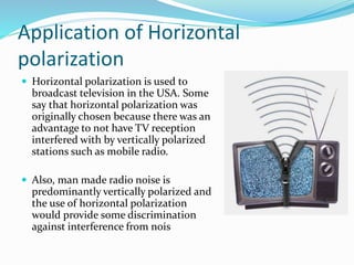 Application of Horizontal
polarization
 Horizontal polarization is used to
broadcast television in the USA. Some
say that horizontal polarization was
originally chosen because there was an
advantage to not have TV reception
interfered with by vertically polarized
stations such as mobile radio.
 Also, man made radio noise is
predominantly vertically polarized and
the use of horizontal polarization
would provide some discrimination
against interference from nois
 