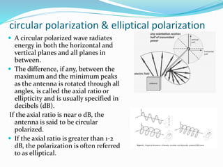 circular polarization & elliptical polarization
 A circular polarized wave radiates
energy in both the horizontal and
vertical planes and all planes in
between.
 The difference, if any, between the
maximum and the minimum peaks
as the antenna is rotated through all
angles, is called the axial ratio or
ellipticity and is usually specified in
decibels (dB).
If the axial ratio is near 0 dB, the
antenna is said to be circular
polarized.
 If the axial ratio is greater than 1-2
dB, the polarization is often referred
to as elliptical.
 