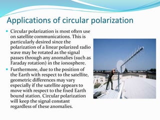 Applications of circular polarization
 Circular polarization is most often use
on satellite communications. This is
particularly desired since the
polarization of a linear polarized radio
wave may be rotated as the signal
passes through any anomalies (such as
Faraday rotation) in the ionosphere.
 Furthermore, due to the position of
the Earth with respect to the satellite,
geometric differences may vary
especially if the satellite appears to
move with respect to the fixed Earth
bound station. Circular polarization
will keep the signal constant
regardless of these anomalies.
 
