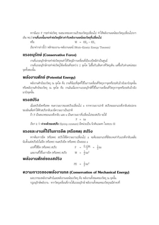 BOBBYtutor Physics Note

หากมีแรง F กระทําตอวัตถุ จนขนาดของความเร็วของวัตถุเปลี่ยนไป ทําใหพลังงานจลนของวัตถุเปลี่ยนไปจาก
เดิม พบวางานที่แรงนั้นกระทําตอวัตถุมีคาเทากับพลังงานจลนของวัตถุที่เปลี่ยนไป
หรือ
W = KE2 – KE1
เรียกคํากลาวนี้วา หลักของงาน-พลังงานจลน (Work-Kinetic Energy Theorem)

แรงอนุรักษ (Conservative Force)
งานที่แรงอนุรักษกระทําตอวัตถุจนทําใหวัตถุมีการเคลื่อนที่เปนวงปดมีคาเปนศูนย
งานที่แรงอนุรักษกระทําตอวัตถุใหเคลื่อนที่ระหวาง 2 จุดใด ไมขึ้นกับเสนทางที่วัตถุเดิน แตขึ้นกับตําแหนงของ
จุดทั้งสองนั้น

พลังงานศักย (Potential Energy)
พลังงานศักยของวัตถุ ณ จุดใด คือ งานที่นอยที่สุดที่ใชในการเคลื่อนที่วัตถุจากจุดหรือระดับอางอิงมายังจุดนั้น
หรือพลังงานศักยของวัตถุ ณ จุดใด คือ งานอันเนื่องจากแรงอนุรักษที่ใชในการเคลื่อนที่วัตถุจากจุดหรือระดับอางอิง
มายังจุดนั้น

แรงสปริง
เมื่อสปริงยืดหรือหด จนความยาวของสปริงเปลี่ยนไป x จากความยาวปกติ สปริงจะออกแรงดึงกลับตอปลาย
ของมันเพื่อทําใหตัวสปริงกลับมามีความยาวเปนปกติ
ถา F เปนขนาดของแรงดึงกลับ และ x เปนความยาวที่เปลี่ยนไปของสปริง จะได
F = kx
เรียก k วา คาคงตัวของสปริง (Spring constant) มีหนวยเปน นิวตัน/เมตร ในระบบ SI

แรงและงานที่ใชในการยืด (หรือหด) สปริง
หากตองการยืด (หรือหด) สปริงใหมีความยาวเปลี่ยนไป x จะตองออกแรงที่มีขนาดเทากับแรงดึงกลับเฉลี่ย
นับตั้งแตสปริงยังไมยืด (หรือหด) จนสปริงยืด (หรือหด) เปนระยะ x
1
แรงที่ใชยืด (หรือหด) สปริง
F = 0 +2kx = 2 kx
1
และงานที่ใชในการยืด (หรือหด) สปริง
W = 2 kx2

พลังงานศักยของสปริง
1
PE = 2 kx2

ความถาวรของพลังงานกล (Conservation of Mechanical Energy)
ผลบวกของพลังงานศักยและพลังงานจลนของวัตถุ คือ พลังงานทั้งหมดของวัตถุ ณ จุดนั้น
กฎอนุรักษพลังงาน : หากวัตถุเคลื่อนที่ภายใตแรงอนุรักษ พลังงานทั้งหมดของวัตถุจะมีคาคงที่

 
