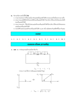 BOBBYtutor Physics Note

10. พิจารณาขอความตอไปนี้ขอใดผิด
1) ความยาวของสายอากาศทีเ่ หมาะสมในการรับและสงคลืนแมเหล็กไฟฟาควรประมาณครึ่งหนึ่งของความยาวคลื่น
่
2) สายอากาศแบบเสนใชสาหรับรับสนามไฟฟาของคลืนแมเหล็กไฟฟา จึงควรจัดวางใหขนานกับทิศของสนามไฟฟา
ํ
่
ของคลื่นแมเหล็กไฟฟา
3) สายอากาศแบบหวง ใชสําหรับรับสนามแมเหล็กของคลื่นแมเหล็กไฟฟาจึงควรจัดวางใหขนานกับทิศของสนาม
แมเหล็กของคลื่นแมเหล็กไฟฟา
4) สนามไฟฟาและสนามแมเหล็กของคลื่นแมเหล็กไฟฟา ณ จุดๆ หนึ่ง จะมีเฟสตรงกันแตมีทิศที่ตั้งฉากกันเสมอ

เฉลย
1. 2)

2. 2)

3. 1)

4. 4)

5. 4)

6. 2)

7. 1)

8. 1)

9. 2)

เฉลยละเอียด (บางขอ)
3. เฉลย 1) การตออนุกรมจะมีกระแสเปนคาเดียวกัน
15V

20V

12V

Vรวม
Iรวม = IC = IL = IR
การรวม V จะหาไดจากการเขียนแผนภาพเฟเซอร ดังรูป
Vรวม

(VL - VC )

VL
VR

φ

I

VC
∴

I

VR

Vรวม =

2
VR + (VL - VC )2

10. 3)

 
